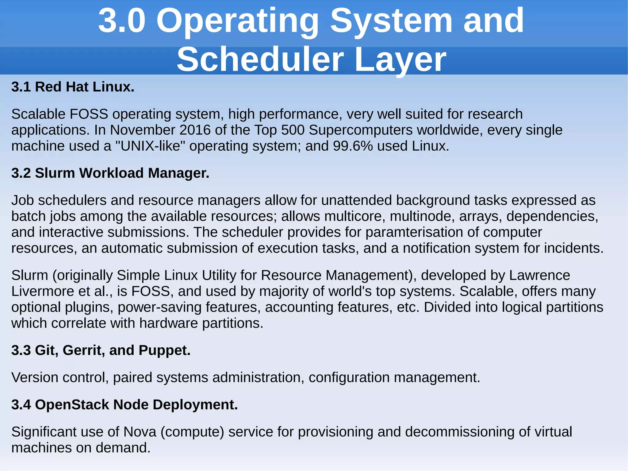 3.0 Operating System and
Scheduler Layer
3.1 Red Hat Linux.
Scalable FOSS operating system, high performance, very well suited for research
applications. In November 2016 of the Top 500 Supercomputers worldwide, every single
machine used a "UNIX-like" operating system; and 99.6% used Linux.
3.2 Slurm Workload Manager.
Job schedulers and resource managers allow for unattended background tasks expressed as
batch jobs among the available resources; allows multicore, multinode, arrays, dependencies,
and interactive submissions. The scheduler provides for paramterisation of computer
resources, an automatic submission of execution tasks, and a notification system for incidents.
Slurm (originally Simple Linux Utility for Resource Management), developed by Lawrence
Livermore et al., is FOSS, and used by majority of world's top systems. Scalable, offers many
optional plugins, power-saving features, accounting features, etc. Divided into logical partitions
which correlate with hardware partitions.
3.3 Git, Gerrit, and Puppet.
Version control, paired systems administration, configuration management.
3.4 OpenStack Node Deployment.
Significant use of Nova (compute) service for provisioning and decommissioning of virtual
machines on demand.
 