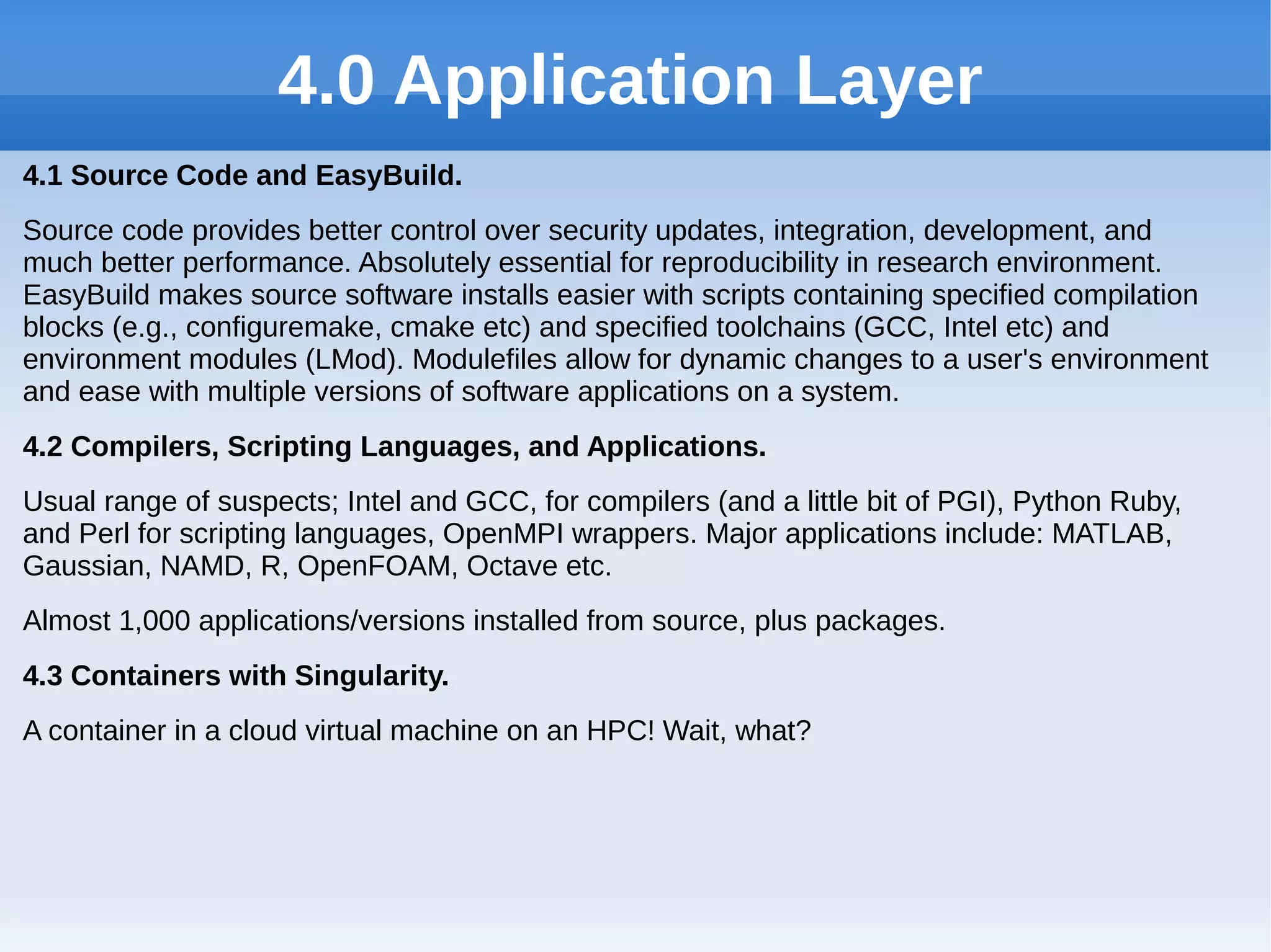 4.0 Application Layer
4.1 Source Code and EasyBuild.
Source code provides better control over security updates, integration, development, and
much better performance. Absolutely essential for reproducibility in research environment.
EasyBuild makes source software installs easier with scripts containing specified compilation
blocks (e.g., configuremake, cmake etc) and specified toolchains (GCC, Intel etc) and
environment modules (LMod). Modulefiles allow for dynamic changes to a user's environment
and ease with multiple versions of software applications on a system.
4.2 Compilers, Scripting Languages, and Applications.
Usual range of suspects; Intel and GCC, for compilers (and a little bit of PGI), Python Ruby,
and Perl for scripting languages, OpenMPI wrappers. Major applications include: MATLAB,
Gaussian, NAMD, R, OpenFOAM, Octave etc.
Almost 1,000 applications/versions installed from source, plus packages.
4.3 Containers with Singularity.
A container in a cloud virtual machine on an HPC! Wait, what?
 