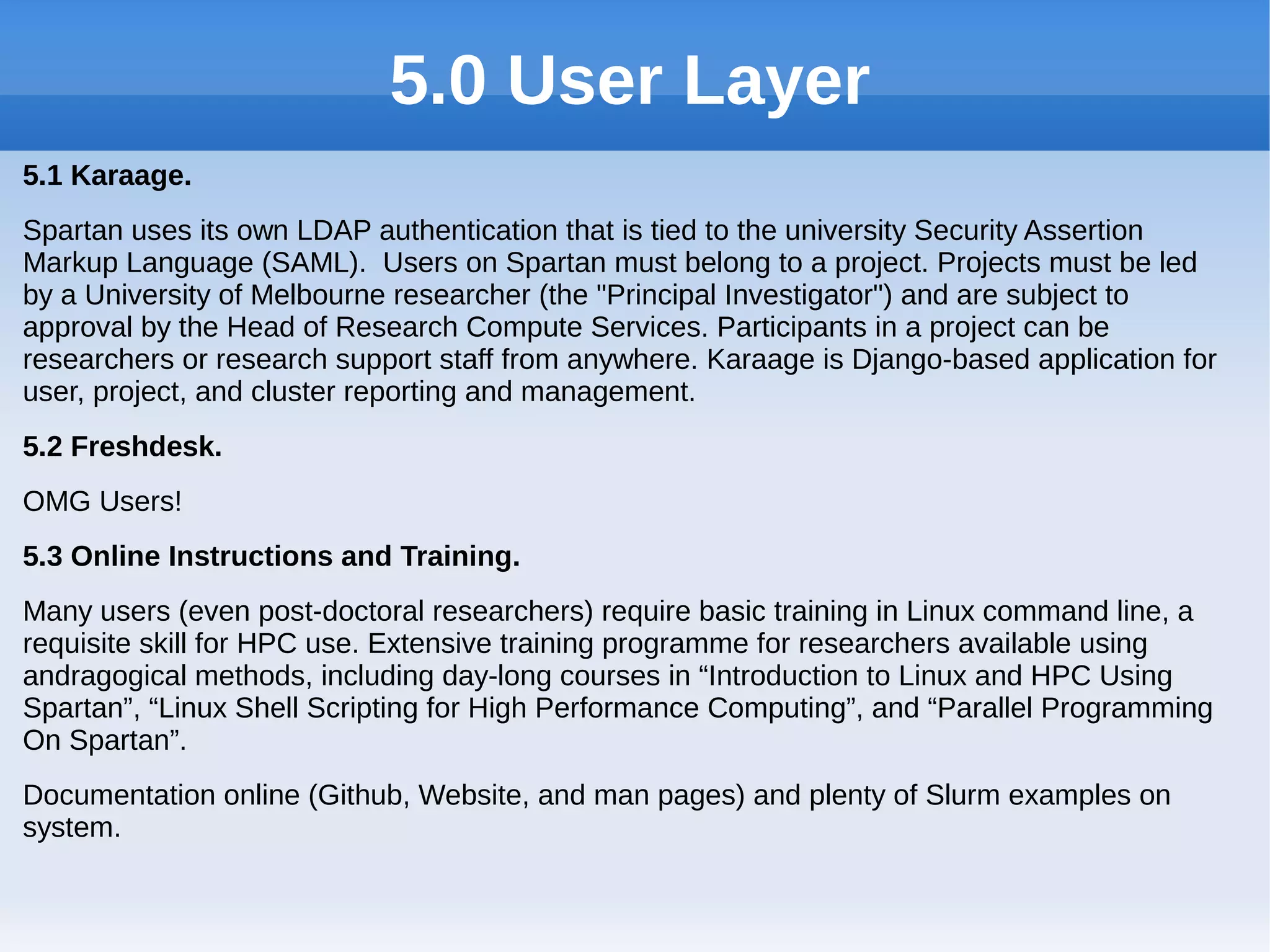 5.0 User Layer
5.1 Karaage.
Spartan uses its own LDAP authentication that is tied to the university Security Assertion
Markup Language (SAML). Users on Spartan must belong to a project. Projects must be led
by a University of Melbourne researcher (the "Principal Investigator") and are subject to
approval by the Head of Research Compute Services. Participants in a project can be
researchers or research support staff from anywhere. Karaage is Django-based application for
user, project, and cluster reporting and management.
5.2 Freshdesk.
OMG Users!
5.3 Online Instructions and Training.
Many users (even post-doctoral researchers) require basic training in Linux command line, a
requisite skill for HPC use. Extensive training programme for researchers available using
andragogical methods, including day-long courses in “Introduction to Linux and HPC Using
Spartan”, “Linux Shell Scripting for High Performance Computing”, and “Parallel Programming
On Spartan”.
Documentation online (Github, Website, and man pages) and plenty of Slurm examples on
system.
 