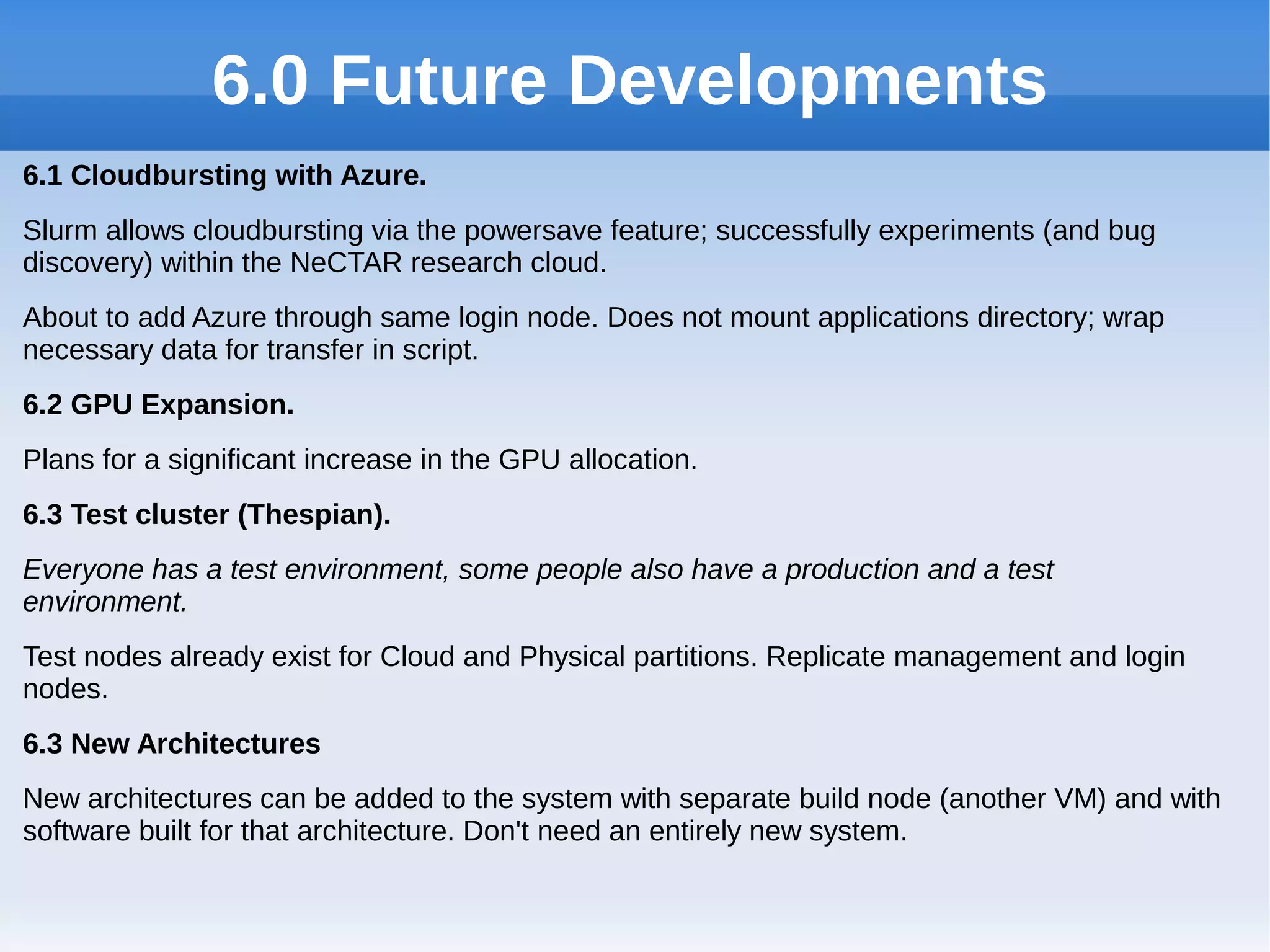 6.0 Future Developments
6.1 Cloudbursting with Azure.
Slurm allows cloudbursting via the powersave feature; successfully experiments (and bug
discovery) within the NeCTAR research cloud.
About to add Azure through same login node. Does not mount applications directory; wrap
necessary data for transfer in script.
6.2 GPU Expansion.
Plans for a significant increase in the GPU allocation.
6.3 Test cluster (Thespian).
Everyone has a test environment, some people also have a production and a test
environment.
Test nodes already exist for Cloud and Physical partitions. Replicate management and login
nodes.
6.3 New Architectures
New architectures can be added to the system with separate build node (another VM) and with
software built for that architecture. Don't need an entirely new system.
 