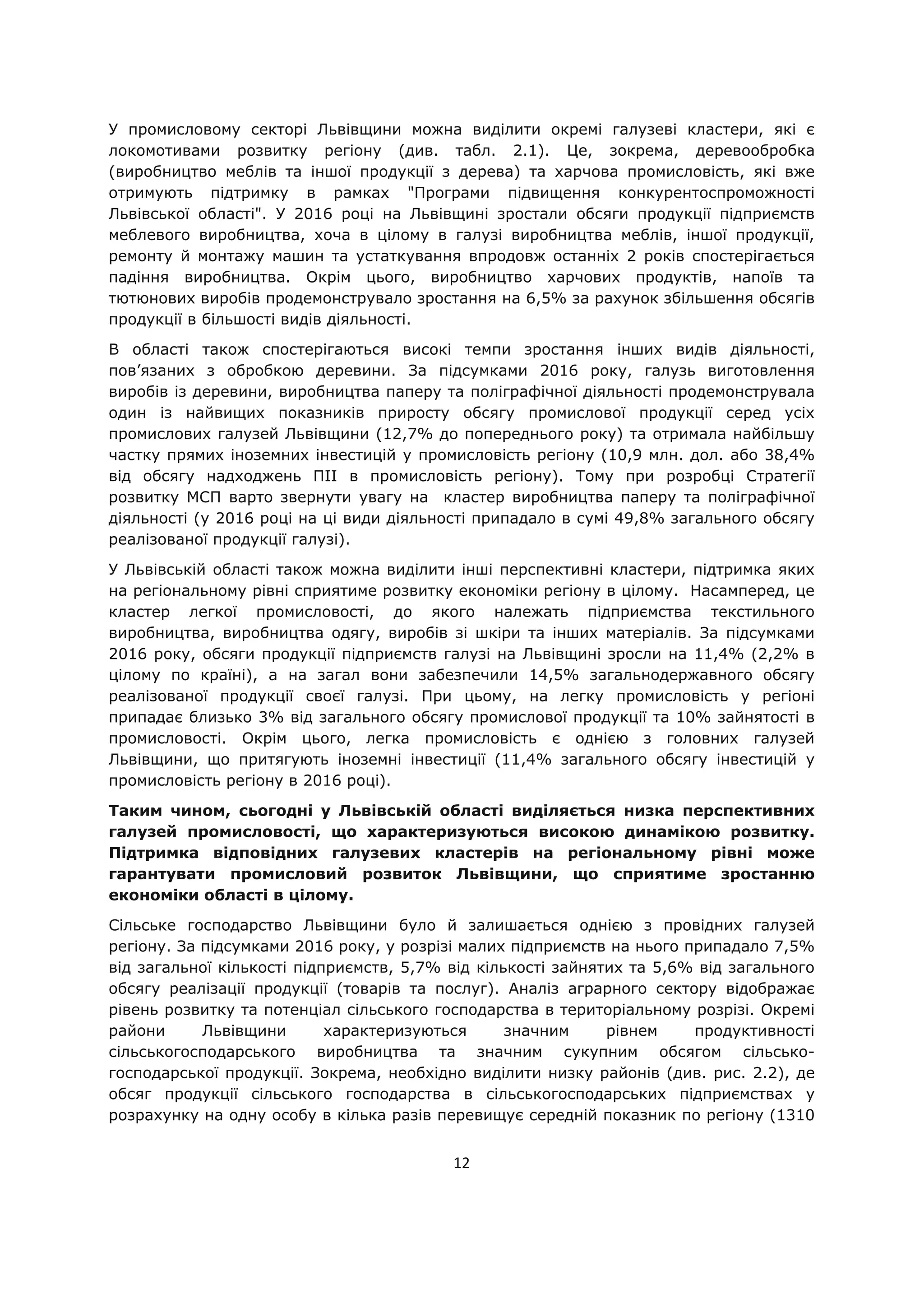 12
У промисловому секторі Львівщини можна виділити окремі галузеві кластери, які є
локомотивами розвитку регіону (див. табл. 2.1). Це, зокрема, деревообробка
(виробництво меблів та іншої продукції з дерева) та харчова промисловість, які вже
отримують підтримку в рамках "Програми підвищення конкурентоспроможності
Львівської області". У 2016 році на Львівщині зростали обсяги продукції підприємств
меблевого виробництва, хоча в цілому в галузі виробництва меблів, іншої продукції,
ремонту й монтажу машин та устаткування впродовж останніх 2 років спостерігається
падіння виробництва. Окрім цього, виробництво харчових продуктів, напоїв та
тютюнових виробів продемонструвало зростання на 6,5% за рахунок збільшення обсягів
продукції в більшості видів діяльності.
В області також спостерігаються високі темпи зростання інших видів діяльності,
пов’язаних з обробкою деревини. За підсумками 2016 року, галузь виготовлення
виробів із деревини, виробництва паперу та поліграфічної діяльності продемонструвала
один із найвищих показників приросту обсягу промислової продукції серед усіх
промислових галузей Львівщини (12,7% до попереднього року) та отримала найбільшу
частку прямих іноземних інвестицій у промисловість регіону (10,9 млн. дол. або 38,4%
від обсягу надходжень ПІІ в промисловість регіону). Тому при розробці Стратегії
розвитку МСП варто звернути увагу на кластер виробництва паперу та поліграфічної
діяльності (у 2016 році на ці види діяльності припадало в сумі 49,8% загального обсягу
реалізованої продукції галузі).
У Львівській області також можна виділити інші перспективні кластери, підтримка яких
на регіональному рівні сприятиме розвитку економіки регіону в цілому. Насамперед, це
кластер легкої промисловості, до якого належать підприємства текстильного
виробництва, виробництва одягу, виробів зі шкіри та інших матеріалів. За підсумками
2016 року, обсяги продукції підприємств галузі на Львівщині зросли на 11,4% (2,2% в
цілому по країні), а на загал вони забезпечили 14,5% загальнодержавного обсягу
реалізованої продукції своєї галузі. При цьому, на легку промисловість у регіоні
припадає близько 3% від загального обсягу промислової продукції та 10% зайнятості в
промисловості. Окрім цього, легка промисловість є однією з головних галузей
Львівщини, що притягують іноземні інвестиції (11,4% загального обсягу інвестицій у
промисловість регіону в 2016 році).
Таким чином, сьогодні у Львівській області виділяється низка перспективних
галузей промисловості, що характеризуються високою динамікою розвитку.
Підтримка відповідних галузевих кластерів на регіональному рівні може
гарантувати промисловий розвиток Львівщини, що сприятиме зростанню
економіки області в цілому.
Сільське господарство Львівщини було й залишається однією з провідних галузей
регіону. За підсумками 2016 року, у розрізі малих підприємств на нього припадало 7,5%
від загальної кількості підприємств, 5,7% від кількості зайнятих та 5,6% від загального
обсягу реалізації продукції (товарів та послуг). Аналіз аграрного сектору відображає
рівень розвитку та потенціал сільського господарства в територіальному розрізі. Окремі
райони Львівщини характеризуються значним рівнем продуктивності
сільськогосподарського виробництва та значним сукупним обсягом сільсько-
господарської продукції. Зокрема, необхідно виділити низку районів (див. рис. 2.2), де
обсяг продукції сільського господарства в сільськогосподарських підприємствах у
розрахунку на одну особу в кілька разів перевищує середній показник по регіону (1310
 