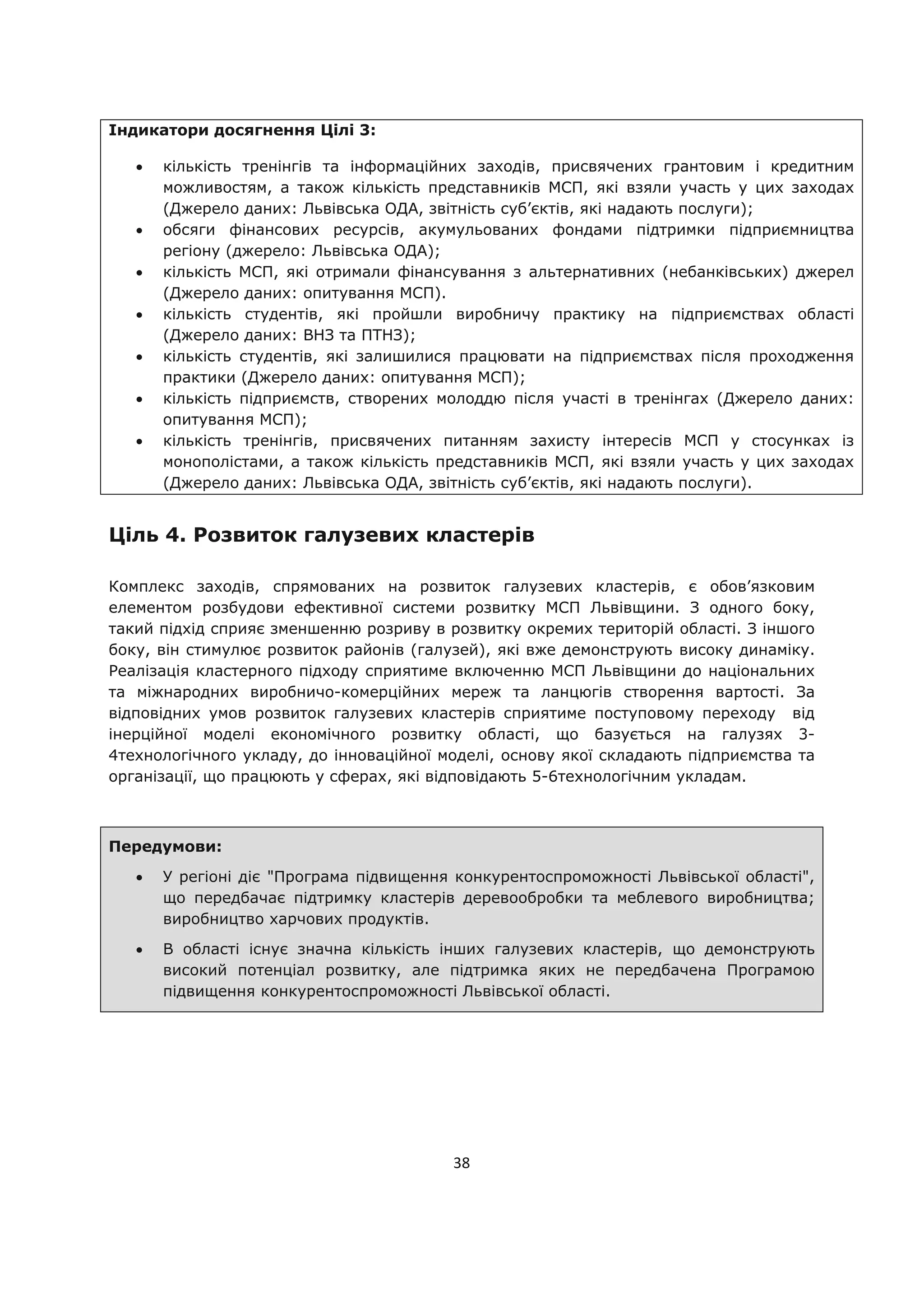 38
Індикатори досягнення Цілі 3:
кількість тренінгів та інформаційних заходів, присвячених грантовим і кредитним
можливостям, а також кількість представників МСП, які взяли участь у цих заходах
(Джерело даних: Львівська ОДА, звітність суб’єктів, які надають послуги);
обсяги фінансових ресурсів, акумульованих фондами підтримки підприємництва
регіону (джерело: Львівська ОДА);
кількість МСП, які отримали фінансування з альтернативних (небанківських) джерел
(Джерело даних: опитування МСП).
кількість студентів, які пройшли виробничу практику на підприємствах області
(Джерело даних: ВНЗ та ПТНЗ);
кількість студентів, які залишилися працювати на підприємствах після проходження
практики (Джерело даних: опитування МСП);
кількість підприємств, створених молоддю після участі в тренінгах (Джерело даних:
опитування МСП);
кількість тренінгів, присвячених питанням захисту інтересів МСП у стосунках із
монополістами, а також кількість представників МСП, які взяли участь у цих заходах
(Джерело даних: Львівська ОДА, звітність суб’єктів, які надають послуги).
Ціль 4. Розвиток галузевих кластерів
Комплекс заходів, спрямованих на розвиток галузевих кластерів, є обов’язковим
елементом розбудови ефективної системи розвитку МСП Львівщини. З одного боку,
такий підхід сприяє зменшенню розриву в розвитку окремих територій області. З іншого
боку, він стимулює розвиток районів (галузей), які вже демонструють високу динаміку.
Реалізація кластерного підходу сприятиме включенню МСП Львівщини до національних
та міжнародних виробничо-комерційних мереж та ланцюгів створення вартості. За
відповідних умов розвиток галузевих кластерів сприятиме поступовому переходу від
інерційної моделі економічного розвитку області, що базується на галузях 3-
4технологічного укладу, до інноваційної моделі, основу якої складають підприємства та
організації, що працюють у сферах, які відповідають 5-6технологічним укладам.
Передумови:
У регіоні діє "Програма підвищення конкурентоспроможності Львівської області",
що передбачає підтримку кластерів деревообробки та меблевого виробництва;
виробництво харчових продуктів.
В області існує значна кількість інших галузевих кластерів, що демонструють
високий потенціал розвитку, але підтримка яких не передбачена Програмою
підвищення конкурентоспроможності Львівської області.
 