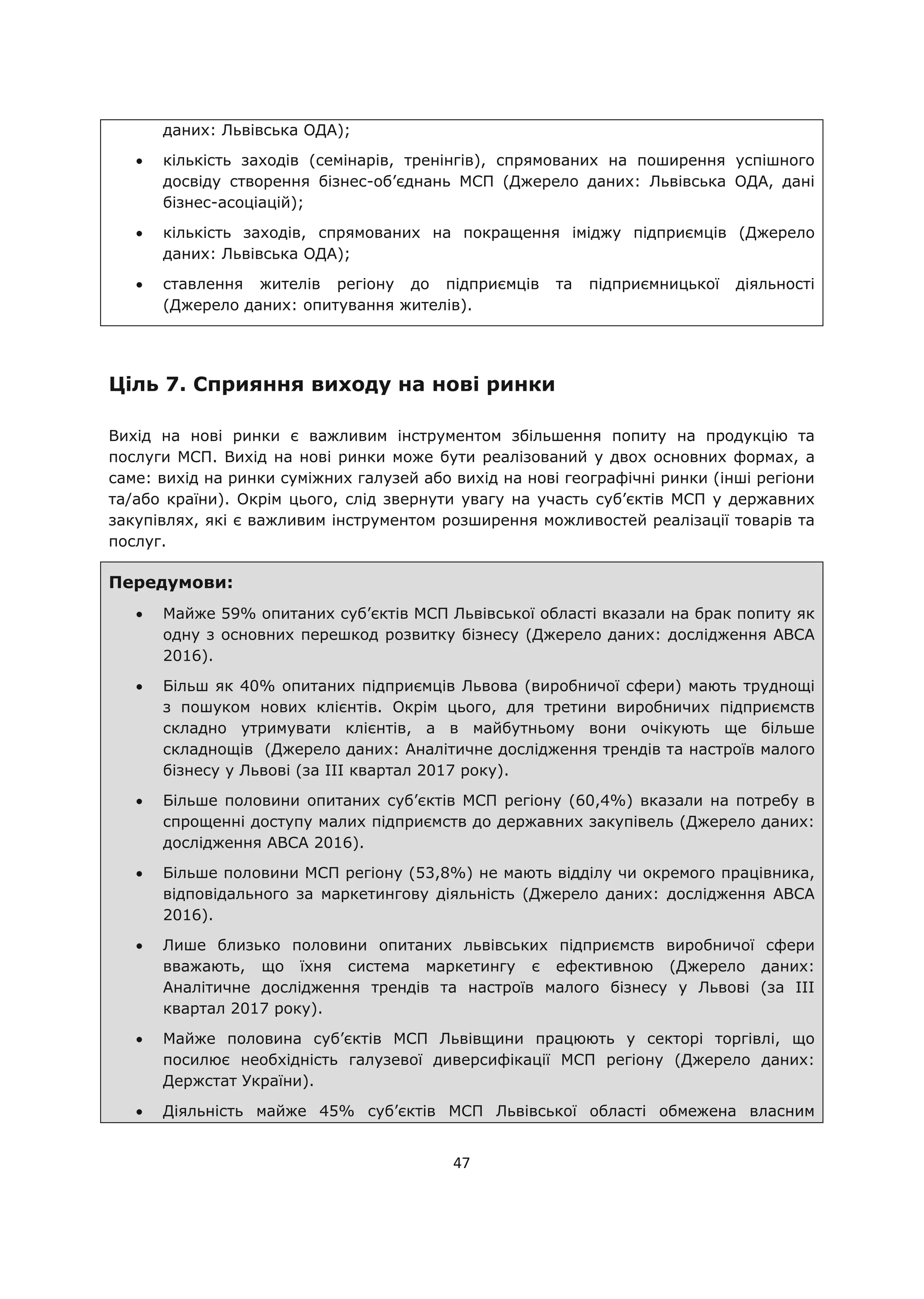 47
даних: Львівська ОДА);
кількість заходів (семінарів, тренінгів), спрямованих на поширення успішного
досвіду створення бізнес-об’єднань МСП (Джерело даних: Львівська ОДА, дані
бізнес-асоціацій);
кількість заходів, спрямованих на покращення іміджу підприємців (Джерело
даних: Львівська ОДА);
ставлення жителів регіону до підприємців та підприємницької діяльності
(Джерело даних: опитування жителів).
Ціль 7. Сприяння виходу на нові ринки
Вихід на нові ринки є важливим інструментом збільшення попиту на продукцію та
послуги МСП. Вихід на нові ринки може бути реалізований у двох основних формах, а
саме: вихід на ринки суміжних галузей або вихід на нові географічні ринки (інші регіони
та/або країни). Окрім цього, слід звернути увагу на участь суб’єктів МСП у державних
закупівлях, які є важливим інструментом розширення можливостей реалізації товарів та
послуг.
Передумови:
Майже 59% опитаних суб’єктів МСП Львівської області вказали на брак попиту як
одну з основних перешкод розвитку бізнесу (Джерело даних: дослідження АВСА
2016).
Більш як 40% опитаних підприємців Львова (виробничої сфери) мають труднощі
з пошуком нових клієнтів. Окрім цього, для третини виробничих підприємств
складно утримувати клієнтів, а в майбутньому вони очікують ще більше
складнощів (Джерело даних: Аналітичне дослідження трендів та настроїв малого
бізнесу у Львові (за ІІІ квартал 2017 року).
Більше половини опитаних суб’єктів МСП регіону (60,4%) вказали на потребу в
спрощенні доступу малих підприємств до державних закупівель (Джерело даних:
дослідження АВСА 2016).
Більше половини МСП регіону (53,8%) не мають відділу чи окремого працівника,
відповідального за маркетингову діяльність (Джерело даних: дослідження АВСА
2016).
Лише близько половини опитаних львівських підприємств виробничої сфери
вважають, що їхня система маркетингу є ефективною (Джерело даних:
Аналітичне дослідження трендів та настроїв малого бізнесу у Львові (за ІІІ
квартал 2017 року).
Майже половина суб’єктів МСП Львівщини працюють у секторі торгівлі, що
посилює необхідність галузевої диверсифікації МСП регіону (Джерело даних:
Держстат України).
Діяльність майже 45% суб’єктів МСП Львівської області обмежена власним
 