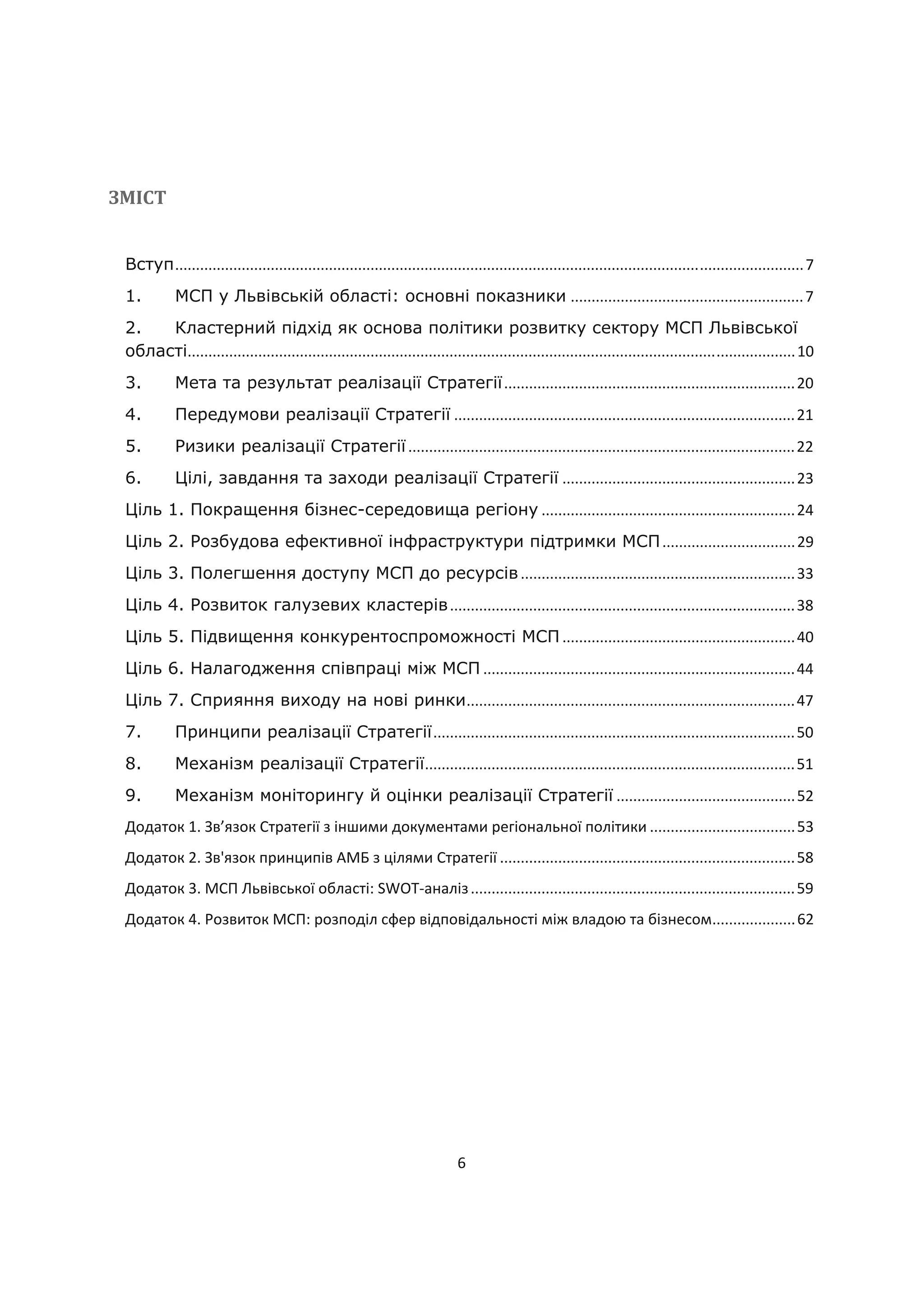6
ЗМІСТ
Вступ.......................................................................................................................................................7
1. МСП у Львівській області: основні показники ........................................................7
2. Кластерний підхід як основа політики розвитку сектору МСП Львівської
області..................................................................................................................................................10
3. Мета та результат реалізації Стратегії......................................................................20
4. Передумови реалізації Стратегії ..................................................................................21
5. Ризики реалізації Стратегії.............................................................................................22
6. Цілі, завдання та заходи реалізації Стратегії ........................................................23
Ціль 1. Покращення бізнес-середовища регіону .............................................................24
Ціль 2. Розбудова ефективної інфраструктури підтримки МСП................................29
Ціль 3. Полегшення доступу МСП до ресурсів..................................................................33
Ціль 4. Розвиток галузевих кластерів...................................................................................38
Ціль 5. Підвищення конкурентоспроможності МСП ........................................................40
Ціль 6. Налагодження співпраці між МСП ...........................................................................44
Ціль 7. Сприяння виходу на нові ринки...............................................................................47
7. Принципи реалізації Стратегії.......................................................................................50
8. Механізм реалізації Стратегії.........................................................................................51
9. Механізм моніторингу й оцінки реалізації Стратегії ...........................................52
Додаток 1. Зв’язок Стратегії з іншими документами регіональної політики ...................................53
Додаток 2. Зв'язок принципів АМБ з цілями Стратегії .......................................................................58
Додаток 3. МСП Львівської області: SWOT-аналіз..............................................................................59
Додаток 4. Розвиток МСП: розподіл сфер відповідальності між владою та бізнесом....................62
 