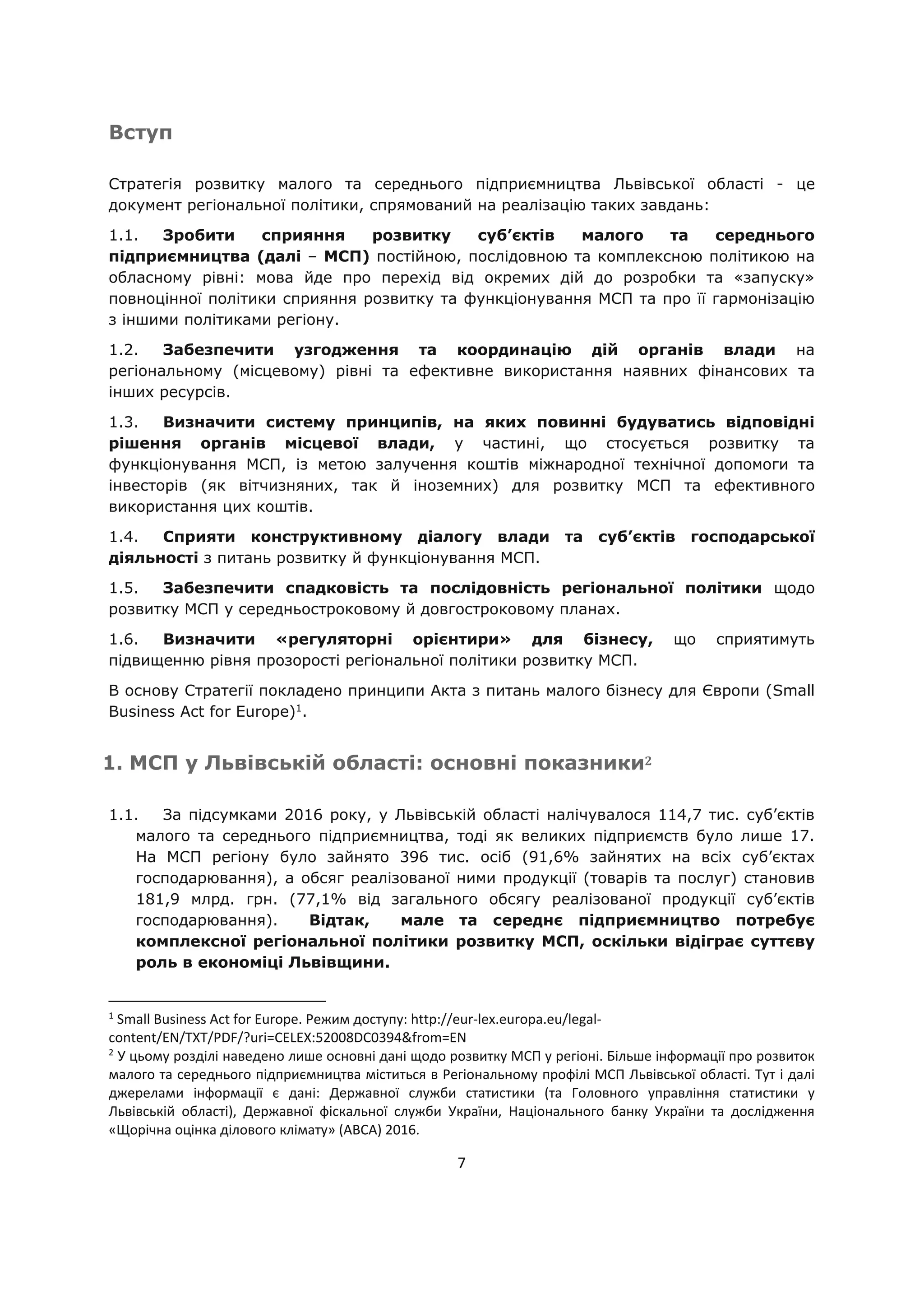 7
Вступ
Стратегія розвитку малого та середнього підприємництва Львівської області - це
документ регіональної політики, спрямований на реалізацію таких завдань:
1.1. Зробити сприяння розвитку суб’єктів малого та середнього
підприємництва (далі – МСП) постійною, послідовною та комплексною політикою на
обласному рівні: мова йде про перехід від окремих дій до розробки та «запуску»
повноцінної політики сприяння розвитку та функціонування МСП та про її гармонізацію
з іншими політиками регіону.
1.2. Забезпечити узгодження та координацію дій органів влади на
регіональному (місцевому) рівні та ефективне використання наявних фінансових та
інших ресурсів.
1.3. Визначити систему принципів, на яких повинні будуватись відповідні
рішення органів місцевої влади, у частині, що стосується розвитку та
функціонування МСП, із метою залучення коштів міжнародної технічної допомоги та
інвесторів (як вітчизняних, так й іноземних) для розвитку МСП та ефективного
використання цих коштів.
1.4. Сприяти конструктивному діалогу влади та суб’єктів господарської
діяльності з питань розвитку й функціонування МСП.
1.5. Забезпечити спадковість та послідовність регіональної політики щодо
розвитку МСП у середньостроковому й довгостроковому планах.
1.6. Визначити «регуляторні орієнтири» для бізнесу, що сприятимуть
підвищенню рівня прозорості регіональної політики розвитку МСП.
В основу Стратегії покладено принципи Акта з питань малого бізнесу для Європи (Small
Business Act for Europe)1
.
1. МСП у Львівській області: основні показники2
1.1. За підсумками 2016 року, у Львівській області налічувалося 114,7 тис. суб’єктів
малого та середнього підприємництва, тоді як великих підприємств було лише 17.
На МСП регіону було зайнято 396 тис. осіб (91,6% зайнятих на всіх суб’єктах
господарювання), а обсяг реалізованої ними продукції (товарів та послуг) становив
181,9 млрд. грн. (77,1% від загального обсягу реалізованої продукції суб’єктів
господарювання). Відтак, мале та середнє підприємництво потребує
комплексної регіональної політики розвитку МСП, оскільки відіграє суттєву
роль в економіці Львівщини.
1
Small Business Act for Europe. Режим доступу: http://eur-lex.europa.eu/legal-
content/EN/TXT/PDF/?uri=CELEX:52008DC0394&from=EN
2
У цьому розділі наведено лише основні дані щодо розвитку МСП у регіоні. Більше інформації про розвиток
малого та середнього підприємництва міститься в Регіональному профілі МСП Львівської області. Тут і далі
джерелами інформації є дані: Державної служби статистики (та Головного управління статистики у
Львівській області), Державної фіскальної служби України, Національного банку України та дослідження
«Щорічна оцінка ділового клімату» (ABCA) 2016.
 