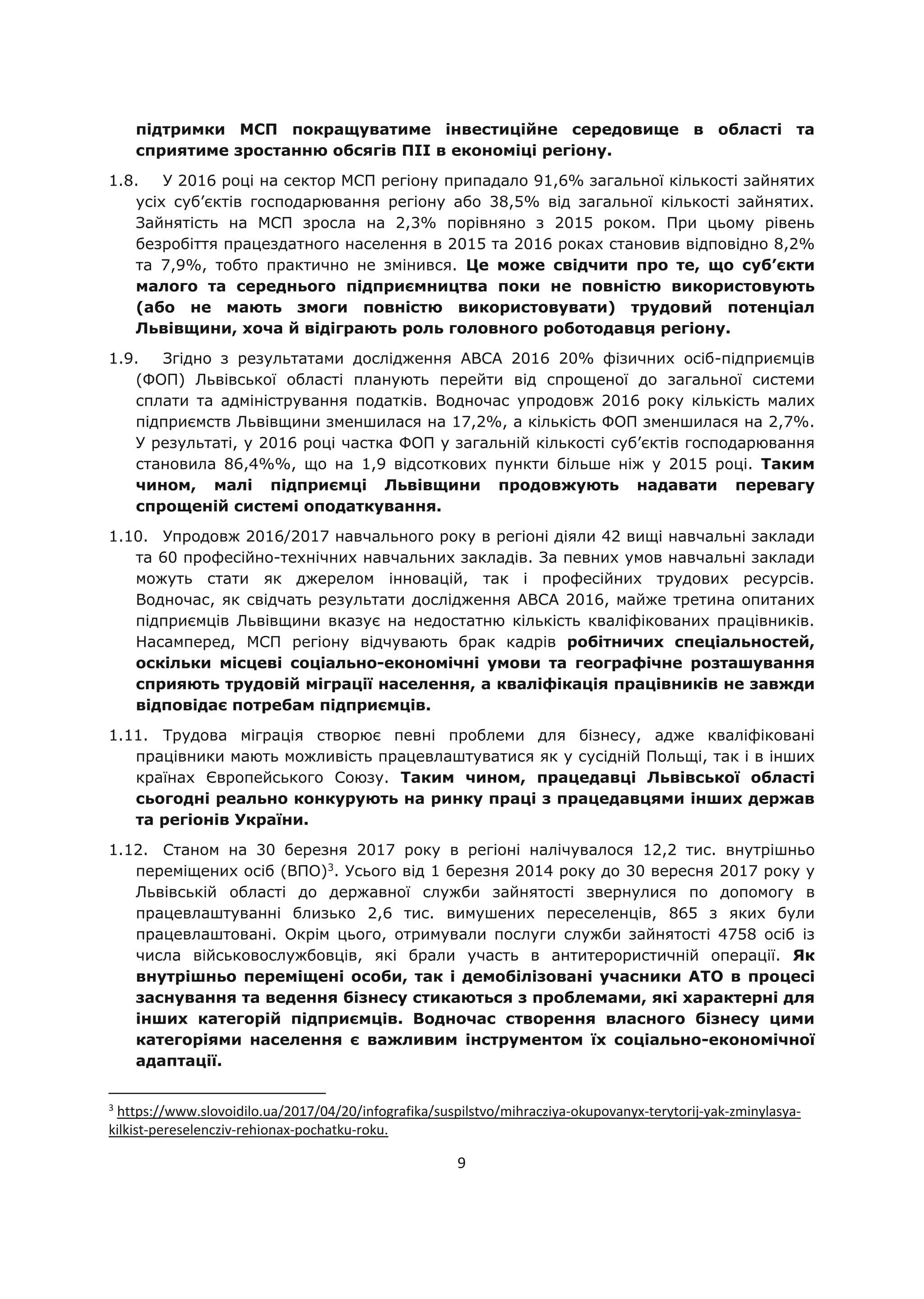 9
підтримки МСП покращуватиме інвестиційне середовище в області та
сприятиме зростанню обсягів ПІІ в економіці регіону.
1.8. У 2016 році на сектор МСП регіону припадало 91,6% загальної кількості зайнятих
усіх суб’єктів господарювання регіону або 38,5% від загальної кількості зайнятих.
Зайнятість на МСП зросла на 2,3% порівняно з 2015 роком. При цьому рівень
безробіття працездатного населення в 2015 та 2016 роках становив відповідно 8,2%
та 7,9%, тобто практично не змінився. Це може свідчити про те, що суб’єкти
малого та середнього підприємництва поки не повністю використовують
(або не мають змоги повністю використовувати) трудовий потенціал
Львівщини, хоча й відіграють роль головного роботодавця регіону.
1.9. Згідно з результатами дослідження АВСА 2016 20% фізичних осіб-підприємців
(ФОП) Львівської області планують перейти від спрощеної до загальної системи
сплати та адміністрування податків. Водночас упродовж 2016 року кількість малих
підприємств Львівщини зменшилася на 17,2%, а кількість ФОП зменшилася на 2,7%.
У результаті, у 2016 році частка ФОП у загальній кількості суб’єктів господарювання
становила 86,4%%, що на 1,9 відсоткових пункти більше ніж у 2015 році. Таким
чином, малі підприємці Львівщини продовжують надавати перевагу
спрощеній системі оподаткування.
1.10. Упродовж 2016/2017 навчального року в регіоні діяли 42 вищі навчальні заклади
та 60 професійно-технічних навчальних закладів. За певних умов навчальні заклади
можуть стати як джерелом інновацій, так і професійних трудових ресурсів.
Водночас, як свідчать результати дослідження АВСА 2016, майже третина опитаних
підприємців Львівщини вказує на недостатню кількість кваліфікованих працівників.
Насамперед, МСП регіону відчувають брак кадрів робітничих спеціальностей,
оскільки місцеві соціально-економічні умови та географічне розташування
сприяють трудовій міграції населення, а кваліфікація працівників не завжди
відповідає потребам підприємців.
1.11. Трудова міграція створює певні проблеми для бізнесу, адже кваліфіковані
працівники мають можливість працевлаштуватися як у сусідній Польщі, так і в інших
країнах Європейського Союзу. Таким чином, працедавці Львівської області
сьогодні реально конкурують на ринку праці з працедавцями інших держав
та регіонів України.
1.12. Станом на 30 березня 2017 року в регіоні налічувалося 12,2 тис. внутрішньо
переміщених осіб (ВПО)3
. Усього від 1 березня 2014 року до 30 вересня 2017 року у
Львівській області до державної служби зайнятості звернулися по допомогу в
працевлаштуванні близько 2,6 тис. вимушених переселенців, 865 з яких були
працевлаштовані. Окрім цього, отримували послуги служби зайнятості 4758 осіб із
числа військовослужбовців, які брали участь в антитерористичній операції. Як
внутрішньо переміщені особи, так і демобілізовані учасники АТО в процесі
заснування та ведення бізнесу стикаються з проблемами, які характерні для
інших категорій підприємців. Водночас створення власного бізнесу цими
категоріями населення є важливим інструментом їх соціально-економічної
адаптації.
3
https://www.slovoidilo.ua/2017/04/20/infografika/suspilstvo/mihracziya-okupovanyx-terytorij-yak-zminylasya-
kilkist-pereselencziv-rehionax-pochatku-roku.
 