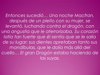 10
Entonces sucedió… Una noche Macfran,
después de un pleito con su mujer, se
levantó, luchando contra el dragón, con
una angustia que le aterrorizaba. Su corazón
latía tan fuerte que él sentía que se le salía
de su lugar; sus dientes apretaban tanto sus
mandíbulas, que le dolía más allá del
cuello… El gran Dragón estaba haciendo de
las suyas.
 
