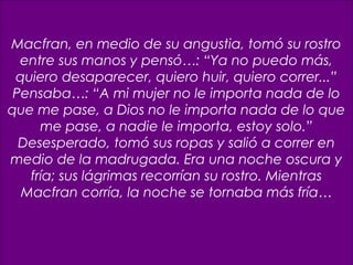 11
Macfran, en medio de su angustia, tomó su rostro
entre sus manos y pensó…: “Ya no puedo más,
quiero desaparecer, quiero huir, quiero correr...”
Pensaba…: “A mi mujer no le importa nada de lo
que me pase, a Dios no le importa nada de lo que
me pase, a nadie le importa, estoy solo.”
Desesperado, tomó sus ropas y salió a correr en
medio de la madrugada. Era una noche oscura y
fría; sus lágrimas recorrían su rostro. Mientras
Macfran corría, la noche se tornaba más fría…
 