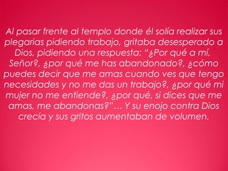 12
Al pasar frente al templo donde él solía realizar sus
plegarias pidiendo trabajo, gritaba desesperado a
Dios, pidiendo una respuesta: “¿Por qué a mí,
Señor?, ¿por qué me has abandonado?, ¿cómo
puedes decir que me amas cuando ves que tengo
necesidades y no me das un trabajo?, ¿por qué mi
mujer no me entiende?, ¿por qué, si dices que me
amas, me abandonas?”… Y su enojo contra Dios
crecía y sus gritos aumentaban de volumen.
 