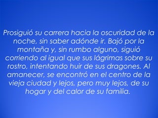 13
Prosiguió su carrera hacia la oscuridad de la
noche, sin saber adónde ir. Bajó por la
montaña y, sin rumbo alguno, siguió
corriendo al igual que sus lágrimas sobre su
rostro, intentando huir de sus dragones. Al
amanecer, se encontró en el centro de la
vieja ciudad y lejos, pero muy lejos, de su
hogar y del calor de su familia.
 
 