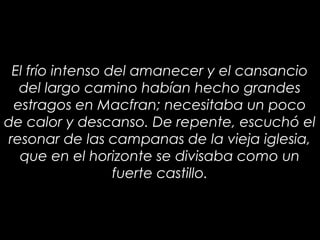 14
El frío intenso del amanecer y el cansancio
del largo camino habían hecho grandes
estragos en Macfran; necesitaba un poco
de calor y descanso. De repente, escuchó el
resonar de las campanas de la vieja iglesia,
que en el horizonte se divisaba como un
fuerte castillo.
 