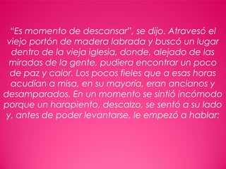 15
“Es momento de descansar”, se dijo. Atravesó el
viejo portón de madera labrada y buscó un lugar
dentro de la vieja iglesia, donde, alejado de las
miradas de la gente, pudiera encontrar un poco
de paz y calor. Los pocos fieles que a esas horas
acudían a misa, en su mayoría, eran ancianos y
desamparados. En un momento se sintió incómodo
porque un harapiento, descalzo, se sentó a su lado
y, antes de poder levantarse, le empezó a hablar:
 