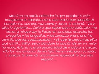 17
Macfran no podía entender lo que pasaba: si este
harapiento le hablaba a él o qué era lo que sucedía. El
harapiento, con una voz suave y dulce, le ordenó: “Ve y
diles lo siguiente…: Quiero que sepas que no estás solo; me
tienes a mí que soy tu Padre en los cielos; escucho tus
plegarias y tus angustias, y las conozco una a una. Yo
permito que las cosas sucedan, y sé que te preguntas: ¿Por
qué a mí?… Hijito, estoy dándote la opción de ser un mejor
humano; ésta es tu gran oportunidad de madurar y crecer;
sólo los más amados de mis hijos tienen esta gran ocasión,
y, porque te amo de una manera especial, te doy este
regalo”…
 