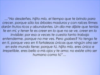 18
…“No desdeñes, hijito mío, el tiempo que te brindo para
crecer, porque sólo los árboles maduros y con raíces firmes
darán frutos ricos y abundantes. Un día me dijiste que tenías
fe en mí, y tener fe es creer en lo que no se ve, creer en lo
invisible; por eso a veces te cuesta tanto trabajo
entenderme, porque no me ves. Pero ¿sabes? Yo tengo fe
en ti, porque veo en ti fortalezas únicas que ningún otro ser
en este mundo tiene; porque tú, hijito mío, eres único e
irrepetible, eres bello a mis ojos y te amo; no existe otro ser
humano como tú”…
 