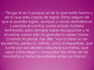 19
…”Tengo fe en ti porque sé de lo que estás hecho y
de lo que eres capaz de lograr. Estoy seguro de
que lo puedes lograr, aunque a veces desfallezcas
y pierdas el control, como si todo hubiera
terminado; pero siempre sabes recapacitar y te
levantas, como sólo los grandes lo saben hacer.
Cuando te pensé, me dije: ‘voy a crear un ser
excelente, perfecto, infinito, único e irrepetible, que
luche por sus ideales y alcance sus metas, que
sepa cómo llegar y conquistar las cimas de las
montañas y tomar las estrellas entre sus manos’…
 