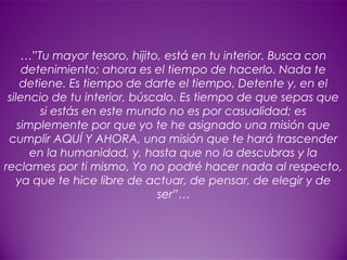 21
…”Tu mayor tesoro, hijito, está en tu interior. Busca con
detenimiento; ahora es el tiempo de hacerlo. Nada te
detiene. Es tiempo de darte el tiempo. Detente y, en el
silencio de tu interior, búscalo. Es tiempo de que sepas que
si estás en este mundo no es por casualidad; es
simplemente por que yo te he asignado una misión que
cumplir AQUÍ Y AHORA, una misión que te hará trascender
en la humanidad, y, hasta que no la descubras y la
reclames por ti mismo, Yo no podré hacer nada al respecto,
ya que te hice libre de actuar, de pensar, de elegir y de
ser”…
 