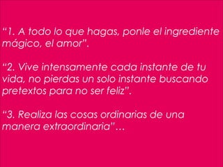 23
 
“1. A todo lo que hagas, ponle el ingrediente
mágico, el amor”.
“2. Vive intensamente cada instante de tu
vida, no pierdas un solo instante buscando
pretextos para no ser feliz”.
 
“3. Realiza las cosas ordinarias de una
manera extraordinaria”…
 
 