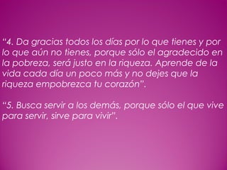 24
 
“4. Da gracias todos los días por lo que tienes y por
lo que aún no tienes, porque sólo el agradecido en
la pobreza, será justo en la riqueza. Aprende de la
vida cada día un poco más y no dejes que la
riqueza empobrezca tu corazón”.
 
“5. Busca servir a los demás, porque sólo el que vive
para servir, sirve para vivir”.
 