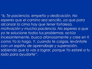 25
“6. Te paciencia, empeño y dedicación. No
esperes que el camino sea sencillo, ya que para
alcanzar la cima hay que tener fortaleza,
motivación y mucha paciencia. No esperes a que
yo te solucione todos tus problemas; actúa
incesantemente, busca afanosamente y cree en ti
como Yo lo hago. Y, cuando te caigas, levántate
con un espíritu de aprendizaje y superación,
sabiendo que lo vas a lograr, porque Yo estaré a tu
lado para ayudarte”.
 