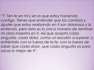 26
“7. Ten fe en mí y en lo que estoy haciendo
contigo. Tienes que entender que los cambios y
ajustes que estoy realizando en ti son dolorosos y lo
entiendo, pero ésta es la única manera de terminar
mi obra maestra en ti. Así que acepta cada
angustia, cada dolor, como un escalón a superar, y
enfréntalo con la fuerza de la fe, con la fuerza de
saber que cada dolor, que cada angustia es para
sacar lo mejor de ti”.
 