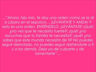 27
…”Ahora, hijo mío, te doy una orden como se la di
a Lázaro en el sepulcro… ¡LEVÁNTATE Y ANDA! Y
esto es una orden, ENTIÉNDELO, ¡LEVÁNTATE! ¡Qué!
¿no ves que te necesito fuerte?; ¡qué! ¿no
escuchas que tu familia te necesita?; ¡qué! ¿no
sabes que este mundo necesita de ti? No puedes
seguir derrotado, no puedes seguir dañándote a ti
y a los demás. Deja ya de culparte y de
lamentarte”…
 