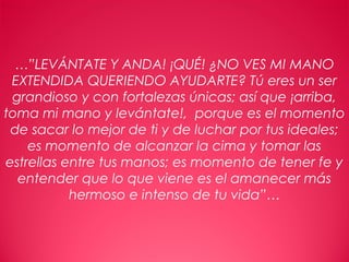 28
…”LEVÁNTATE Y ANDA! ¡QUÉ! ¿NO VES MI MANO
EXTENDIDA QUERIENDO AYUDARTE? Tú eres un ser
grandioso y con fortalezas únicas; así que ¡arriba,
toma mi mano y levántate!, porque es el momento
de sacar lo mejor de ti y de luchar por tus ideales;
es momento de alcanzar la cima y tomar las
estrellas entre tus manos; es momento de tener fe y
entender que lo que viene es el amanecer más
hermoso e intenso de tu vida”…
 
 