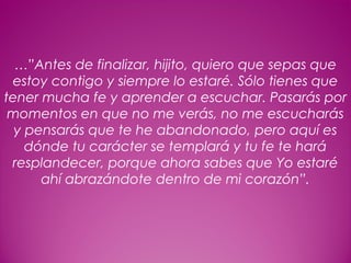 29
…”Antes de finalizar, hijito, quiero que sepas que
estoy contigo y siempre lo estaré. Sólo tienes que
tener mucha fe y aprender a escuchar. Pasarás por
momentos en que no me verás, no me escucharás
y pensarás que te he abandonado, pero aquí es
dónde tu carácter se templará y tu fe te hará
resplandecer, porque ahora sabes que Yo estaré
ahí abrazándote dentro de mi corazón”.
 
 