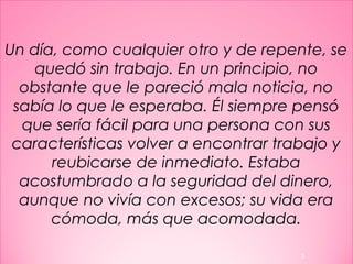 Un día, como cualquier otro y de repente, se
quedó sin trabajo. En un principio, no
obstante que le pareció mala noticia, no
sabía lo que le esperaba. Él siempre pensó
que sería fácil para una persona con sus
características volver a encontrar trabajo y
reubicarse de inmediato. Estaba
acostumbrado a la seguridad del dinero,
aunque no vivía con excesos; su vida era
cómoda, más que acomodada.
3
 