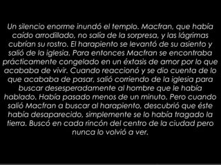 30
Un silencio enorme inundó el templo. Macfran, que había
caído arrodillado, no salía de la sorpresa, y las lágrimas
cubrían su rostro. El harapiento se levantó de su asiento y
salió de la iglesia. Para entonces Macfran se encontraba
prácticamente congelado en un éxtasis de amor por lo que
acababa de vivir. Cuando reaccionó y se dio cuenta de lo
que acababa de pasar, salió corriendo de la iglesia para
buscar desesperadamente al hombre que le había
hablado. Había pasado menos de un minuto. Pero cuando
salió Macfran a buscar al harapiento, descubrió que éste
había desaparecido, simplemente se lo había tragado la
tierra. Buscó en cada rincón del centro de la ciudad pero
nunca lo volvió a ver.
 
