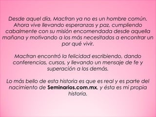 31
Desde aquel día, Macfran ya no es un hombre común.
Ahora vive llevando esperanzas y paz, cumpliendo
cabalmente con su misión encomendada desde aquella
mañana y motivando a los más necesitados a encontrar un
por qué vivir.
 
Macfran encontró la felicidad escribiendo, dando
conferencias, cursos, y llevando un mensaje de fe y
superación a los demás.
 
Lo más bello de esta historia es que es real y es parte del
nacimiento de Seminarios.com.mx, y ésta es mi propia
historia.
 