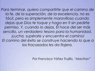 32
Para terminar, quiero compartirte que el camino de
la fe, de la superación, de la excelencia, no es
fácil, pero es simplemente maravilloso cuando
dejas que Dios te toque y haga en ti sin pedirte
permiso. Y, cuando lo dejas, Él hace del ser más
sencillo, un verdadero tesoro para la humanidad.
 ¡Lucha, supérate y encuentra el camino!
 El camino del éxito se construye haciendo lo que a
los fracasados les da flojera.
Por Francisco Yáñez Trujillo, “Macfran”
 