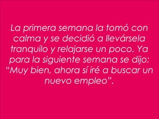 4
La primera semana la tomó con
calma y se decidió a llevársela
tranquilo y relajarse un poco. Ya
para la siguiente semana se dijo:
“Muy bien, ahora sí iré a buscar un
nuevo empleo”.
 