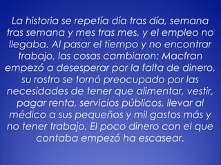 6
La historia se repetía día tras día, semana
tras semana y mes tras mes, y el empleo no
llegaba. Al pasar el tiempo y no encontrar
trabajo, las cosas cambiaron: Macfran
empezó a desesperar por la falta de dinero,
su rostro se tornó preocupado por las
necesidades de tener que alimentar, vestir,
pagar renta, servicios públicos, llevar al
médico a sus pequeños y mil gastos más y
no tener trabajo. El poco dinero con el que
contaba empezó ha escasear.
 