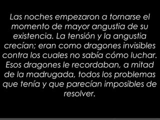 7
Las noches empezaron a tornarse el
momento de mayor angustia de su
existencia. La tensión y la angustia
crecían; eran como dragones invisibles
contra los cuales no sabía cómo luchar.
Esos dragones le recordaban, a mitad
de la madrugada, todos los problemas
que tenía y que parecían imposibles de
resolver.
 