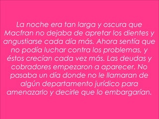 8
La noche era tan larga y oscura que
Macfran no dejaba de apretar los dientes y
angustiarse cada día más. Ahora sentía que
no podía luchar contra los problemas, y
éstos crecían cada vez más. Las deudas y
cobradores empezaron a aparecer. No
pasaba un día donde no le llamaran de
algún departamento jurídico para
amenazarlo y decirle que lo embargarían.
 