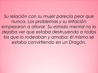 9
Su relación con su mujer parecía peor que
nunca. Los problemas y su irritación
empezaron a aflorar. Su estado mental no lo
dejaba ver que estaba destruyendo a todos
los que lo rodeaban y amaba: él mismo se
estaba convirtiendo en un Dragón.
 