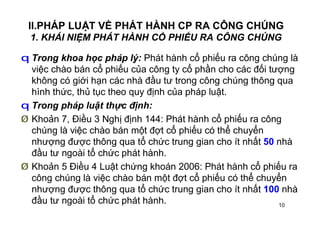 10
II.PHÁP LUẬT VỀ PHÁT HÀNH CP RA CÔNG CHÚNG
1. KHÁI NIỆM PHÁT HÀNH CỔ PHIẾU RA CÔNG CHÚNG
q Trong khoa học pháp lý: Phát hành cổ phiếu ra công chúng là
việc chào bán cổ phiếu của công ty cổ phần cho các đối tượng
không có giới hạn các nhà đầu tư trong công chúng thông qua
hình thức, thủ tục theo quy định của pháp luật.
q Trong pháp luật thực định:
Ø Khoản 7, Điều 3 Nghị định 144: Phát hành cổ phiếu ra công
chúng là việc chào bán một đợt cổ phiếu có thể chuyển
nhượng được thông qua tổ chức trung gian cho ít nhất 50 nhà
đầu tư ngoài tổ chức phát hành.
Ø Khoản 5 Điều 4 Luật chứng khoán 2006: Phát hành cổ phiếu ra
công chúng là việc chào bán một đợt cổ phiếu có thể chuyển
nhượng được thông qua tổ chức trung gian cho ít nhất 100 nhà
đầu tư ngoài tổ chức phát hành.
 