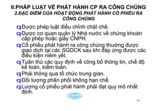 11
II.PHÁP LUẬT VỀ PHÁT HÀNH CP RA CÔNG CHÚNG
2.ĐẶC ĐIỂM CỦA HOẠT ĐỘNG PHÁT HÀNH CỔ PHIẾU RA
CÔNG CHÚNG
qĐược pháp luật điều chỉnh chặt chẽ.
qĐược cơ quan quản lý Nhà nước về chứng khoán
cấp phép hoặc giấy CNPH.
qCổ phiếu phát hành ra công chúng thường được
giao dịch tại các SGDCK sau khi đáp ứng được các
điều kiện niêm yết.
qTuân thủ các quy định về công bố thông tin, chế độ
kế toán, kiểm toán.
qPhải thông qua tổ chức trung gian.
qĐối tượng phân phối không hạn chế.
qLượng cổ phiếu phát hành phải đạt quy mô nhất
định.
 