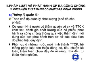 12
II.PHÁP LUẬT VỀ PHÁT HÀNH CP RA CÔNG CHÚNG
3. ĐIỀU KIỆN PHÁT HÀNH CỔ PHIẾU RA CÔNG CHÚNG
qThông lệ quốc tế:
Ø Theo chế độ quản lý chất lượng (chế đô cấp
phép):
Cơ quan Nhà nước có thẩm quyền về ck và TTCK
xem xét, đánh giá chất lượng của cổ phiếu phát
hành ra công chúng thông qua việc thẩm định nội
dung của đợt phát hành trên cơ sở các điều kiện
do pháp luật quy định.
Phù hợp ở những nước mới hình thành TTCK, hệ
thống pháp luật còn thiếu đồng bộ, tiêu chuẩn kế
toán, kiểm toán chưa đầy đủ rõ ràng, nhà đầu tư
thiếu kinh nghiệm.
 