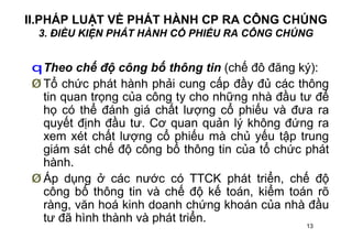 13
II.PHÁP LUẬT VỀ PHÁT HÀNH CP RA CÔNG CHÚNG
3. ĐIỀU KIỆN PHÁT HÀNH CỔ PHIẾU RA CÔNG CHÚNG
qTheo chế độ công bố thông tin (chế đô đăng ký):
Ø Tổ chức phát hành phải cung cấp đầy đủ các thông
tin quan trọng của công ty cho những nhà đầu tư để
họ có thể đánh giá chất lượng cổ phiếu và đưa ra
quyết định đầu tư. Cơ quan quản lý không đứng ra
xem xét chất lượng cổ phiếu mà chủ yếu tập trung
giám sát chế độ công bố thông tin của tổ chức phát
hành.
Ø Áp dụng ở các nước có TTCK phát triển, chế độ
công bố thông tin và chế độ kế toán, kiểm toán rõ
ràng, văn hoá kinh doanh chứng khoán của nhà đầu
tư đã hình thành và phát triển.
 