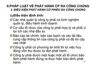 14
II.PHÁP LUẬT VỀ PHÁT HÀNH CP RA CÔNG CHÚNG
3. ĐIỀU KIỆN PHÁT HÀNH CỔ PHIẾU RA CÔNG CHÚNG
qĐiều kiện định tính:
Ø Các nhà quản lý công ty phải có kinh nghiệm
quản lý, điều hành kinh doanh
Ø Cơ cấu tổ chức của công ty phải hợp lý và phải vì
lợi ích các nhà đầu tư
Ø Báo cáo tài chính, bản cáo bạch và các tài liệu
cung cấp thông tin của công ty phải có độ tin cậy
cao nhất
Ø Công ty phải có phương án khả thi từ việc huy
động vốn thu được từ đợt phát hành.
Ø Công ty phải được một hoặc một số tổ chức bảo
lãnh phát hành đứng ra thực hiện bảo lãnh phát
hành.
 