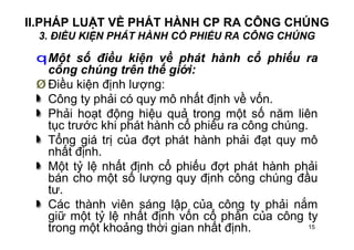 15
II.PHÁP LUẬT VỀ PHÁT HÀNH CP RA CÔNG CHÚNG
3. ĐIỀU KIỆN PHÁT HÀNH CỔ PHIẾU RA CÔNG CHÚNG
qMột số điều kiện về phát hành cổ phiếu ra
công chúng trên thế giới:
Ø Điều kiện định lượng:
Công ty phải có quy mô nhất định về vốn.
Phải hoạt động hiệu quả trong một số năm liên
tục trước khi phát hành cổ phiếu ra công chúng.
Tổng giá trị của đợt phát hành phải đạt quy mô
nhất định.
Một tỷ lệ nhất định cổ phiếu đợt phát hành phải
bán cho một số lượng quy định công chúng đầu
tư.
Các thành viên sáng lập của công ty phải nắm
giữ một tỷ lệ nhất định vốn cổ phần của công ty
trong một khoảng thời gian nhất định.
 