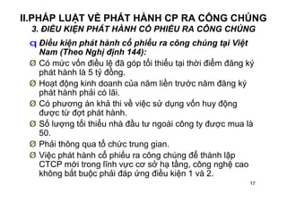 17
II.PHÁP LUẬT VỀ PHÁT HÀNH CP RA CÔNG CHÚNG
3. ĐIỀU KIỆN PHÁT HÀNH CỔ PHIẾU RA CÔNG CHÚNG
q Điều kiện phát hành cổ phiếu ra công chúng tại Việt
Nam (Theo Nghị định 144):
Ø Có mức vốn điều lệ đã góp tối thiểu tại thời điểm đăng ký
phát hành là 5 tỷ đồng.
Ø Hoạt động kinh doanh của năm liền trước năm đăng ký
phát hành phải có lãi.
Ø Có phương án khả thi về việc sử dụng vốn huy động
được từ đợt phát hành.
Ø Số lượng tối thiểu nhà đầu tư ngoài công ty được mua là
50.
Ø Phải thông qua tổ chức trung gian.
Ø Việc phát hành cổ phiếu ra công chúng để thành lập
CTCP mới trong lĩnh vực cơ sở hạ tầng, công nghệ cao
không bắt buộc phải đáp ứng điều kiện 1 và 2.
 