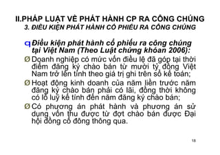 18
II.PHÁP LUẬT VỀ PHÁT HÀNH CP RA CÔNG CHÚNG
3. ĐIỀU KIỆN PHÁT HÀNH CỔ PHIẾU RA CÔNG CHÚNG
qĐiều kiện phát hành cổ phiếu ra công chúng
tại Việt Nam (Theo Luật chứng khóan 2006):
Ø Doanh nghiệp có mức vốn điều lệ đã góp tại thời
điểm đăng ký chào bán từ mười tỷ đồng Việt
Nam trở lên tính theo giá trị ghi trên sổ kế toán;
Ø Hoạt động kinh doanh của năm liền trước năm
đăng ký chào bán phải có lãi, đồng thời không
có lỗ luỹ kế tính đến năm đăng ký chào bán;
Ø Có phương án phát hành và phương án sử
dụng vốn thu được từ đợt chào bán được Đại
hội đồng cổ đông thông qua.
 