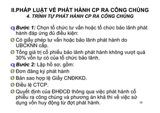 19
II.PHÁP LUẬT VỀ PHÁT HÀNH CP RA CÔNG CHÚNG
4. TRÌNH TỰ PHÁT HÀNH CP RA CÔNG CHÚNG
q Bước 1: Chọn tổ chức tư vấn hoặc tổ chức bảo lãnh phát
hành đáp ứng đủ điều kiện:
Ø Có giấy phép tư vấn hoặc bảo lãnh phát hành do
UBCKNN cấp.
Ø Tổng giá trị cổ phiếu bảo lãnh phát hành không vượt quá
30% vốn tự có của tổ chức bảo lãnh.
q Bước 2: Lập hồ sơ, gồm:
Ø Đơn đăng ký phát hành
Ø Bản sao hợp lệ Giấy CNĐKKD.
Ø Điều lệ CTCP.
Ø Quyết định của ĐHĐCĐ thông qua việc phát hành cổ
phiếu ra công chúng và phương án khả thi về việc sử
dụng vốn huy động từ đợt phát hành.
 