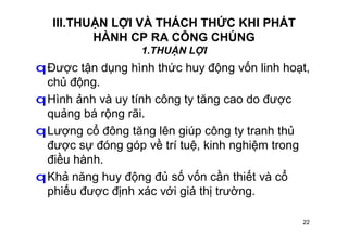 22
III.THUẬN LỢI VÀ THÁCH THỨC KHI PHÁT
HÀNH CP RA CÔNG CHÚNG
1.THUẬN LỢI
qĐược tận dụng hình thức huy động vốn linh hoạt,
chủ động.
qHình ảnh và uy tính công ty tăng cao do được
quảng bá rộng rãi.
qLượng cổ đông tăng lên giúp công ty tranh thủ
được sự đóng góp về trí tuệ, kinh nghiệm trong
điều hành.
qKhả năng huy động đủ số vốn cần thiết và cổ
phiếu được định xác với giá thị trường.
 