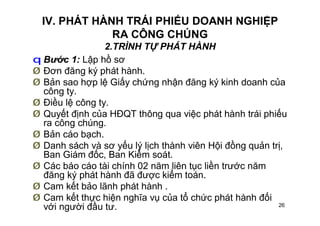 26
IV. PHÁT HÀNH TRÁI PHIẾU DOANH NGHIỆP
RA CÔNG CHÚNG
2.TRÌNH TỰ PHÁT HÀNH
q Bước 1: Lập hồ sơ
Ø Đơn đăng ký phát hành.
Ø Bản sao hợp lệ Giấy chứng nhận đăng ký kinh doanh của
công ty.
Ø Điều lệ công ty.
Ø Quyết định của HĐQT thông qua việc phát hành trái phiếu
ra công chúng.
Ø Bản cáo bạch.
Ø Danh sách và sơ yếu lý lịch thành viên Hội đồng quản trị,
Ban Giám đốc, Ban Kiểm soát.
Ø Các báo cáo tài chính 02 năm liên tục liền trước năm
đăng ký phát hành đã được kiểm toán.
Ø Cam kết bảo lãnh phát hành .
Ø Cam kết thực hiện nghĩa vụ của tổ chức phát hành đối
với người đầu tư.
 