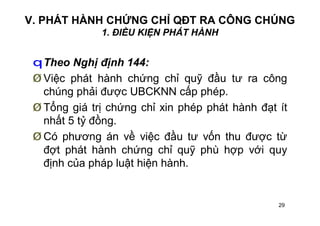 29
V. PHÁT HÀNH CHỨNG CHỈ QĐT RA CÔNG CHÚNG
1. ĐIỀU KIỆN PHÁT HÀNH
qTheo Nghị định 144:
Ø Việc phát hành chứng chỉ quỹ đầu tư ra công
chúng phải được UBCKNN cấp phép.
Ø Tổng giá trị chứng chỉ xin phép phát hành đạt ít
nhất 5 tỷ đồng.
Ø Có phương án về việc đầu tư vốn thu được từ
đợt phát hành chứng chỉ quỹ phù hợp với quy
định của pháp luật hiện hành.
 