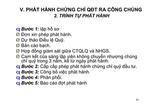 31
V. PHÁT HÀNH CHỨNG CHỈ QĐT RA CÔNG CHÚNG
2. TRÌNH TỰ PHÁT HÀNH
q Bước 1: lập hồ sơ
Ø Đơn xin phép phát hành.
Ø Dự thảo Điều lệ Quỹ.
Ø Bản cáo bạch.
Ø Hợp đồng giám sát giữa CTQLQ và NHGS.
Ø Cam kết của sáng lập viên không chuyển nhượng chúng
chỉ quỹ trong 3 năm, kể từ ngày phát hành.
q Bước 2: Cấp cấp phép phát hành chứng chỉ quỹ đầu tư.
q Bước 3: Công bố việc phát hành.
q Bước 4: Phân phối.
q Bước 5: Báo cáo đợt phát hành
 