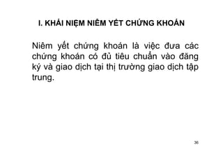 36
I. KHÁI NIỆM NIÊM YẾT CHỨNG KHOÁN
Niêm yết chứng khoán là việc đưa các
chứng khoán có đủ tiêu chuẩn vào đăng
ký và giao dịch tại thị trường giao dịch tập
trung.
 